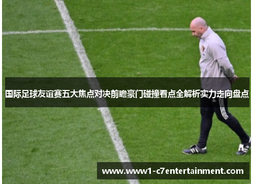 国际足球友谊赛五大焦点对决前瞻豪门碰撞看点全解析实力走向盘点