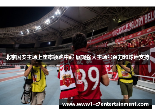 北京国安主场上座率领跑中超 展现强大主场号召力和球迷支持