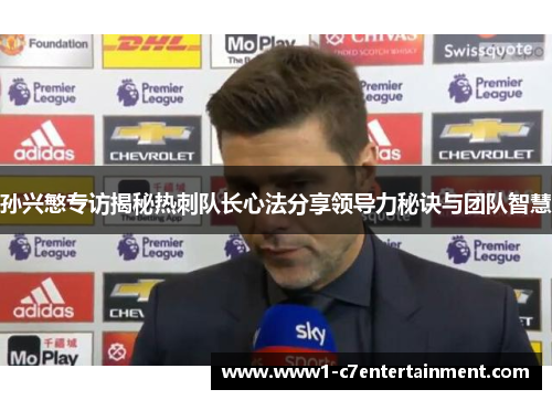 孙兴慜专访揭秘热刺队长心法分享领导力秘诀与团队智慧