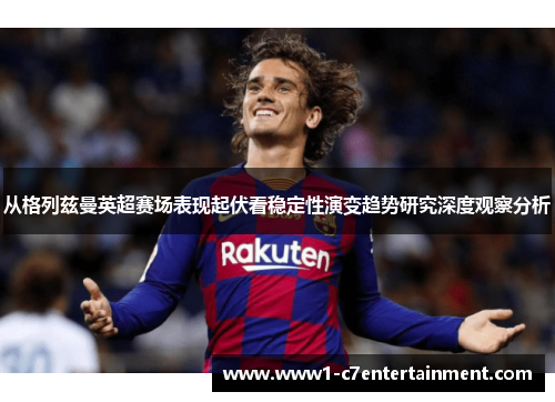 从格列兹曼英超赛场表现起伏看稳定性演变趋势研究深度观察分析 从格列兹曼英超赛场表现起伏看稳定性演变趋势研究深度观察分析