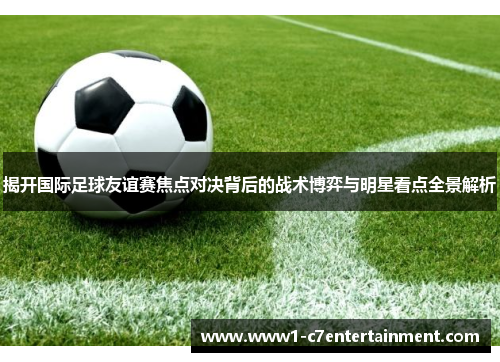 揭开国际足球友谊赛焦点对决背后的战术博弈与明星看点全景解析