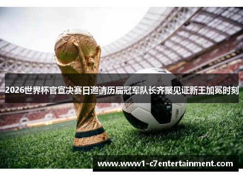 2026世界杯官宣决赛日邀请历届冠军队长齐聚见证新王加冕时刻