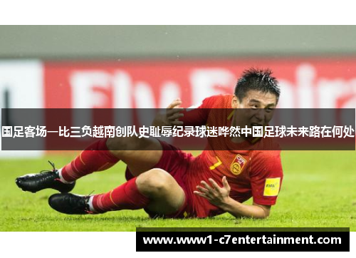国足客场一比三负越南创队史耻辱纪录球迷哗然中国足球未来路在何处