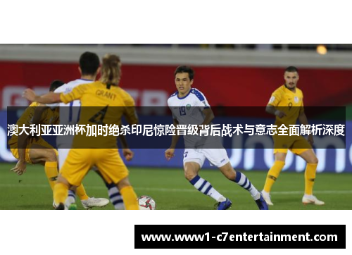 澳大利亚亚洲杯加时绝杀印尼惊险晋级背后战术与意志全面解析深度 澳大利亚亚洲杯加时绝杀印尼惊险晋级背后战术与意志全面解析深度